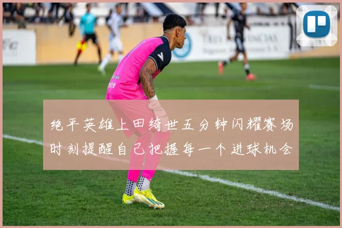 绝平英雄上田绮世五分钟闪耀赛场时刻提醒自己把握每一个进球机会
