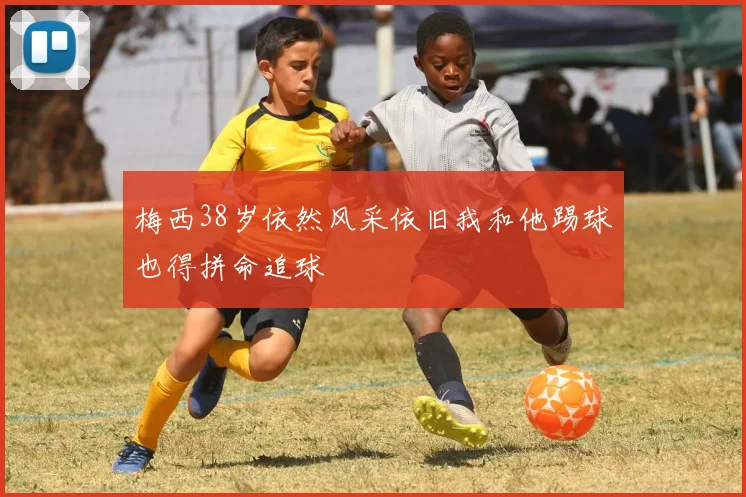 梅西38岁依然风采依旧我和他踢球也得拼命追球