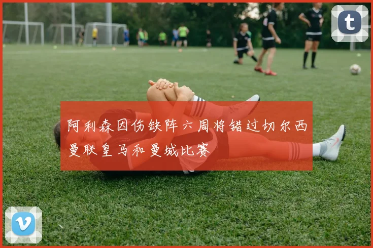 阿利森因伤缺阵六周将错过切尔西曼联皇马和曼城比赛