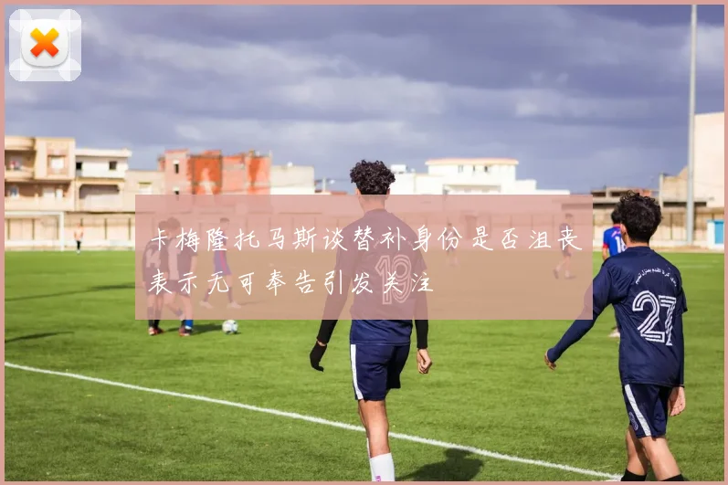 卡梅隆托马斯谈替补身份是否沮丧表示无可奉告引发关注