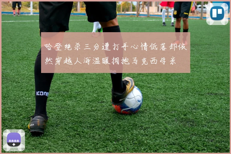 哈登绝杀三分遭打手心情低落却依然穿越人海温暖拥抱马克西母亲