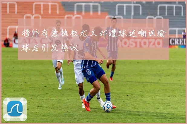 穆帅有意执教尤文却遭球迷嘲讽输球后引发热议