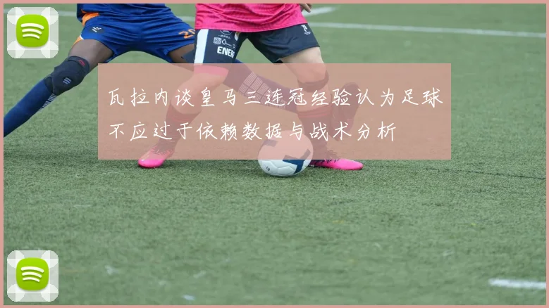 瓦拉内谈皇马三连冠经验认为足球不应过于依赖数据与战术分析