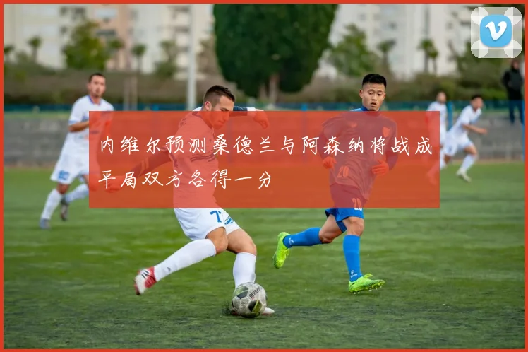 内维尔预测桑德兰与阿森纳将战成平局双方各得一分