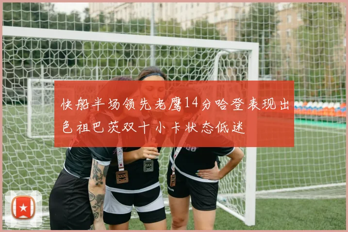 快船半场领先老鹰14分哈登表现出色祖巴茨双十小卡状态低迷