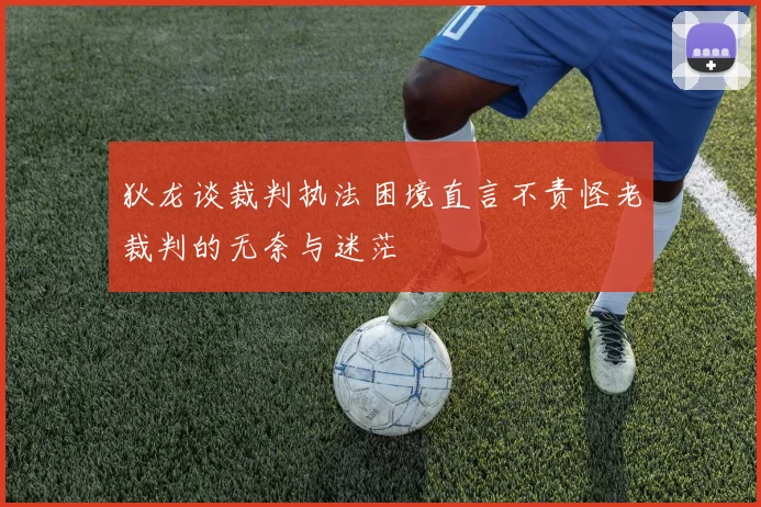 狄龙谈裁判执法困境直言不责怪老裁判的无奈与迷茫