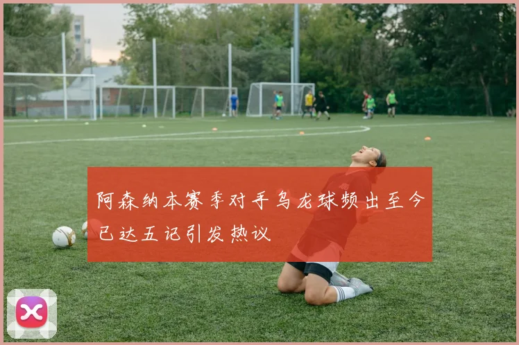 阿森纳本赛季对手乌龙球频出至今已达五记引发热议