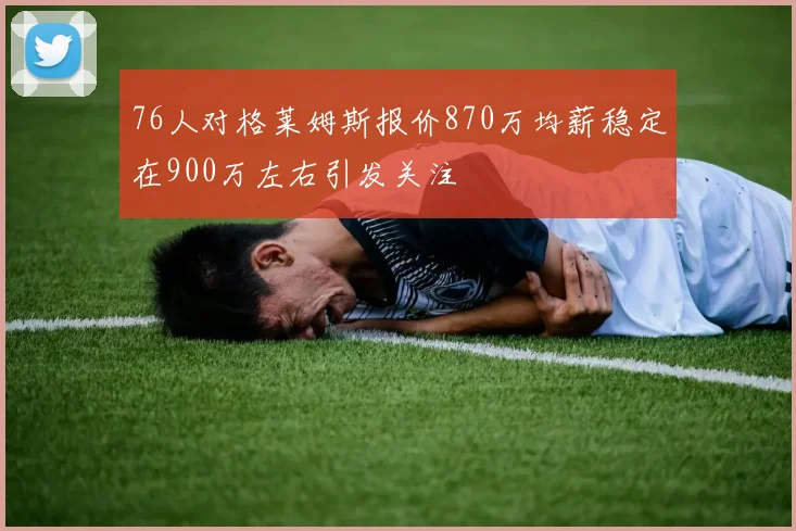 76人对格莱姆斯报价870万均薪稳定在900万左右引发关注