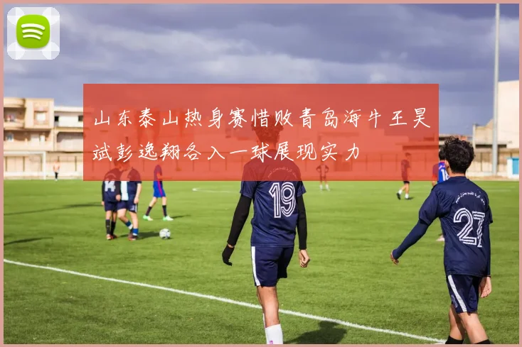 山东泰山热身赛惜败青岛海牛王昊斌彭逸翔各入一球展现实力