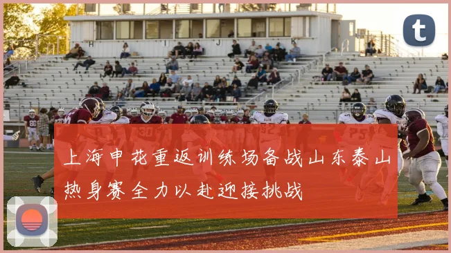 上海申花重返训练场备战山东泰山热身赛全力以赴迎接挑战