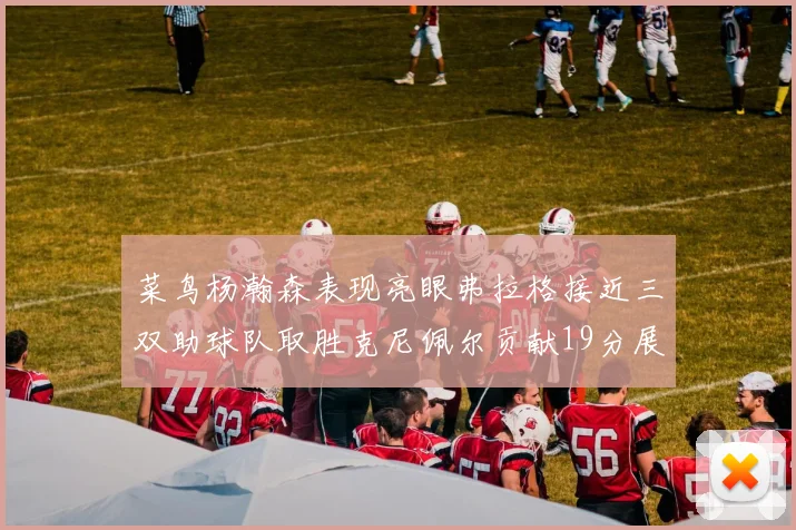 菜鸟杨瀚森表现亮眼弗拉格接近三双助球队取胜克尼佩尔贡献19分展现实力