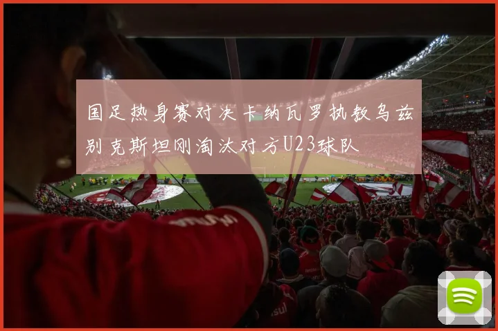 国足热身赛对决卡纳瓦罗执教乌兹别克斯坦刚淘汰对方U23球队