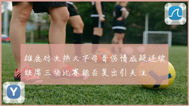雄鹿对决热火字母哥伤情成疑连续缺席三场比赛能否复出引关注