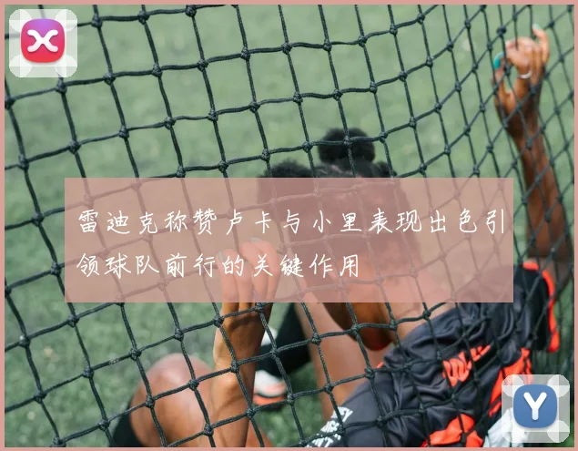 雷迪克称赞卢卡与小里表现出色引领球队前行的关键作用