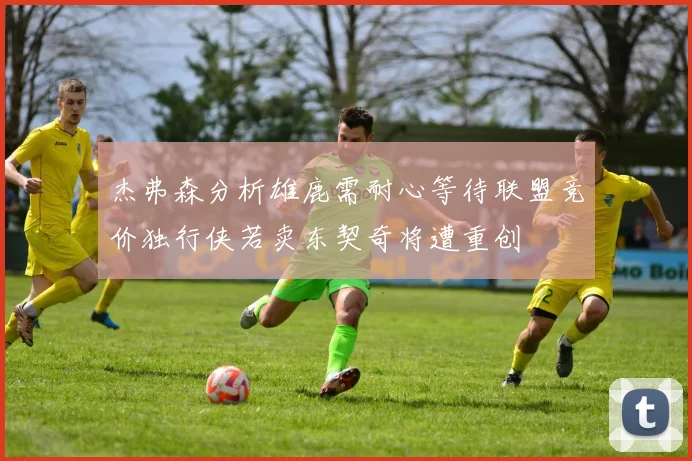 杰弗森分析雄鹿需耐心等待联盟竞价独行侠若卖东契奇将遭重创