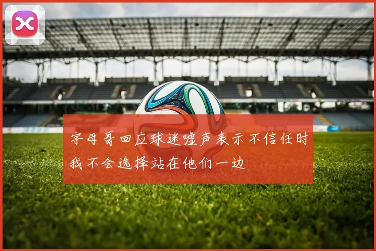 字母哥回应球迷嘘声表示不信任时我不会选择站在他们一边