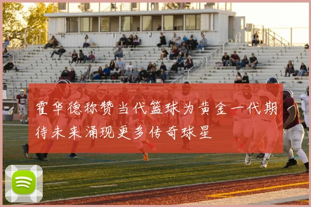 霍华德称赞当代篮球为黄金一代期待未来涌现更多传奇球星