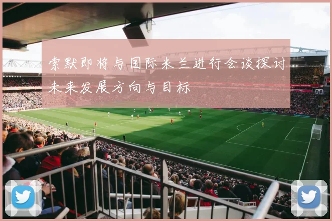 索默即将与国际米兰进行会谈探讨未来发展方向与目标